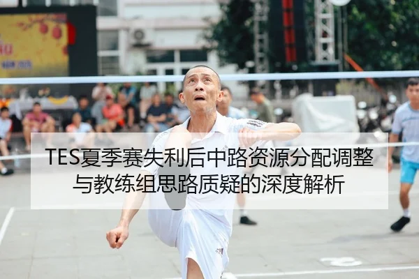 TES夏季赛失利后中路资源分配调整与教练组思路质疑的深度解析