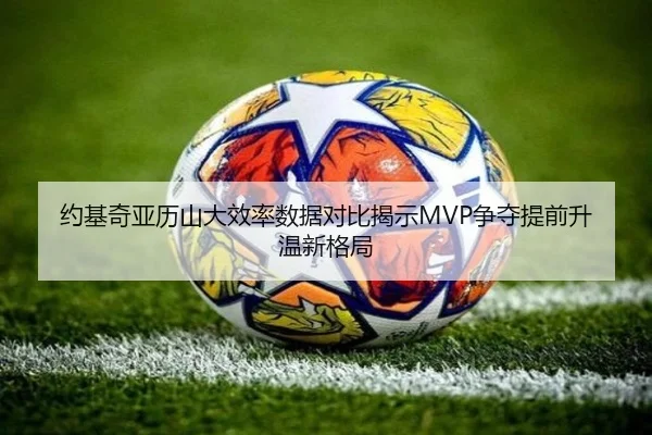 约基奇亚历山大效率数据对比揭示MVP争夺提前升温新格局